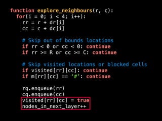 function explore_neighbours(r, c):
for(i = 0; i < 4; i++):
rr = r + dr[i]
cc = c + dc[i]
# Skip out of bounds locations
if rr < 0 or cc < 0: continue
if rr >= R or cc >= C: continue
# Skip visited locations or blocked cells
if visited[rr][cc]: continue
if m[rr][cc] == ‘#’: continue
rq.enqueue(rr)
cq.enqueue(cc)
visited[rr][cc] = true
nodes_in_next_layer++
 