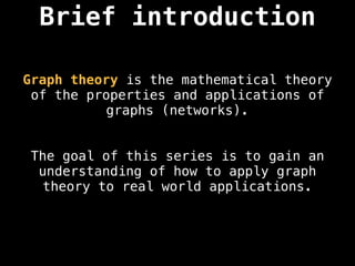 Brief introduction
Graph theory is the mathematical theory
of the properties and applications of
graphs (networks).
The goal of this series is to gain an
understanding of how to apply graph
theory to real world applications.
 