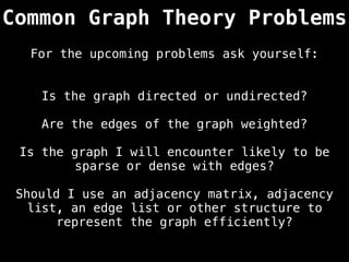 Common Graph Theory Problems
Is the graph directed or undirected?
Are the edges of the graph weighted?
Is the graph I will encounter likely to be
sparse or dense with edges?
Should I use an adjacency matrix, adjacency
list, an edge list or other structure to
represent the graph efficiently?
For the upcoming problems ask yourself:
 