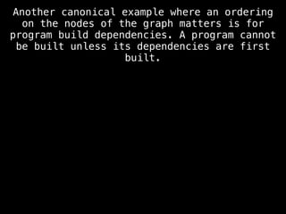 Another canonical example where an ordering
on the nodes of the graph matters is for
program build dependencies. A program cannot
be built unless its dependencies are first
built.
 