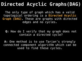 Directed Acyclic Graphs(DAG)
Q: How do I verify that my graph does not
contain a directed cycle?
A: One method is to use Tarjan’s strongly
connected component algorithm which can be
used to find these cycles.
The only type of graph which has a valid
topological ordering is a Directed Acyclic
Graph (DAG). These are graphs with directed
edges and no cycles.
 