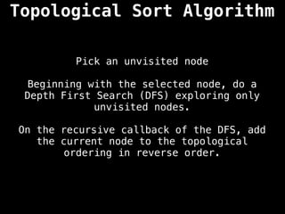 Pick an unvisited node
Beginning with the selected node, do a
Depth First Search (DFS) exploring only
unvisited nodes.
On the recursive callback of the DFS, add
the current node to the topological
ordering in reverse order.
Topological Sort Algorithm
 