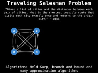 Traveling Salesman Problem
Algorithms: Held-Karp, branch and bound and
many approximation algorithms
"Given a list of cities and the distances between each
pair of cities, what is the shortest possible route that
visits each city exactly once and returns to the origin
city?” - Wiki
A
C
B
D
4
9
1
3
6 11
4 1
2
6
5
-4
 