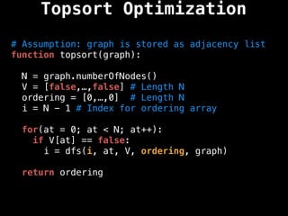 # Assumption: graph is stored as adjacency list
function topsort(graph):
N = graph.numberOfNodes()
V = [false,…,false] # Length N
ordering = [0,…,0] # Length N
i = N - 1 # Index for ordering array
for(at = 0; at < N; at++):
if V[at] == false:
i = dfs(i, at, V, ordering, graph)
return ordering
Topsort Optimization
 