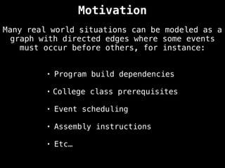 Many real world situations can be modeled as a
graph with directed edges where some events
must occur before others, for instance:
• Program build dependencies
• College class prerequisites
• Event scheduling
• Assembly instructions
• Etc…
Motivation
 