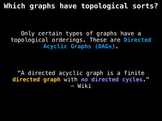 Which graphs have topological sorts?
Only certain types of graphs have a
topological orderings. These are Directed
Acyclic Graphs (DAGs).
"A directed acyclic graph is a finite
directed graph with no directed cycles."
- Wiki
 