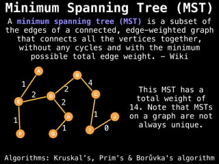 Algorithms: Kruskal’s, Prim’s & Borůvka's algorithm
A minimum spanning tree (MST) is a subset of
the edges of a connected, edge-weighted graph
that connects all the vertices together,
without any cycles and with the minimum
possible total edge weight. - Wiki
A
E
D
F G
B
H
I
C
J
2
1
2
1
1
0
4
2
1
This MST has a
total weight of
14. Note that MSTs
on a graph are not
always unique.
Minimum Spanning Tree (MST)
 