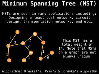 Algorithms: Kruskal’s, Prim’s & Borůvka's algorithm
MSTs are seen in many applications including:
Designing a least cost network, circuit
design, transportation networks, and etc…
A
E
D
F G
B
H
I
C
J
2
1
2
1
1
0
4
2
1
Minimum Spanning Tree (MST)
This MST has a
total weight of
14. Note that MSTs
on a graph are not
always unique.
 