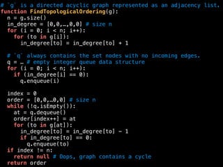 # `g` is a directed acyclic graph represented as an adjacency list.
function FindTopologicalOrdering(g):
n = g.size()
in_degree = [0,0,…,0,0] # size n
for (i = 0; i < n; i++):
for (to in g[i]):
in_degree[to] = in_degree[to] + 1
# `q` always contains the set nodes with no incoming edges.
q = … # empty integer queue data structure
for (i = 0; i < n; i++):
if (in_degree[i] == 0):
q.enqueue(i)
index = 0
order = [0,0,…0,0] # size n
while (!q.isEmpty()):
at = q.dequeue()
order[index++] = at
for (to in g[at]):
in_degree[to] = in_degree[to] - 1
if in_degree[to] == 0:
q.enqueue(to)
if index != n:
return null # Oops, graph contains a cycle
return order
 