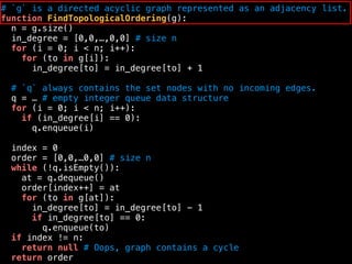 # `g` is a directed acyclic graph represented as an adjacency list.
function FindTopologicalOrdering(g):
n = g.size()
in_degree = [0,0,…,0,0] # size n
for (i = 0; i < n; i++):
for (to in g[i]):
in_degree[to] = in_degree[to] + 1
# `q` always contains the set nodes with no incoming edges.
q = … # empty integer queue data structure
for (i = 0; i < n; i++):
if (in_degree[i] == 0):
q.enqueue(i)
index = 0
order = [0,0,…0,0] # size n
while (!q.isEmpty()):
at = q.dequeue()
order[index++] = at
for (to in g[at]):
in_degree[to] = in_degree[to] - 1
if in_degree[to] == 0:
q.enqueue(to)
if index != n:
return null # Oops, graph contains a cycle
return order
 