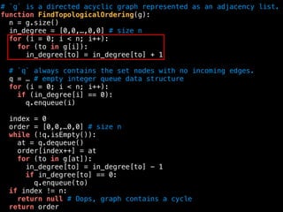 # `g` is a directed acyclic graph represented as an adjacency list.
function FindTopologicalOrdering(g):
n = g.size()
in_degree = [0,0,…,0,0] # size n
for (i = 0; i < n; i++):
for (to in g[i]):
in_degree[to] = in_degree[to] + 1
# `q` always contains the set nodes with no incoming edges.
q = … # empty integer queue data structure
for (i = 0; i < n; i++):
if (in_degree[i] == 0):
q.enqueue(i)
index = 0
order = [0,0,…0,0] # size n
while (!q.isEmpty()):
at = q.dequeue()
order[index++] = at
for (to in g[at]):
in_degree[to] = in_degree[to] - 1
if in_degree[to] == 0:
q.enqueue(to)
if index != n:
return null # Oops, graph contains a cycle
return order
 