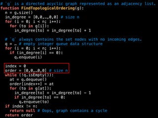 # `g` is a directed acyclic graph represented as an adjacency list.
function FindTopologicalOrdering(g):
n = g.size()
in_degree = [0,0,…,0,0] # size n
for (i = 0; i < n; i++):
for (to in g[i]):
in_degree[to] = in_degree[to] + 1
# `q` always contains the set nodes with no incoming edges.
q = … # empty integer queue data structure
for (i = 0; i < n; i++):
if (in_degree[i] == 0):
q.enqueue(i)
index = 0
order = [0,0,…0,0] # size n
while (!q.isEmpty()):
at = q.dequeue()
order[index++] = at
for (to in g[at]):
in_degree[to] = in_degree[to] - 1
if in_degree[to] == 0:
q.enqueue(to)
if index != n:
return null # Oops, graph contains a cycle
return order
 