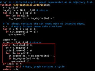 # `g` is a directed acyclic graph represented as an adjacency list.
function FindTopologicalOrdering(g):
n = g.size()
in_degree = [0,0,…,0,0] # size n
for (i = 0; i < n; i++):
for (to in g[i]):
in_degree[to] = in_degree[to] + 1
# `q` always contains the set nodes with no incoming edges.
q = … # empty integer queue data structure
for (i = 0; i < n; i++):
if (in_degree[i] == 0):
q.enqueue(i)
index = 0
order = [0,0,…0,0] # size n
while (!q.isEmpty()):
at = q.dequeue()
order[index++] = at
for (to in g[at]):
in_degree[to] = in_degree[to] - 1
if in_degree[to] == 0:
q.enqueue(to)
if index != n:
return null # Oops, graph contains a cycle
return order
 