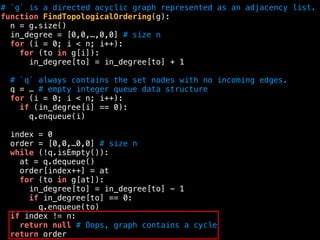 # `g` is a directed acyclic graph represented as an adjacency list.
function FindTopologicalOrdering(g):
n = g.size()
in_degree = [0,0,…,0,0] # size n
for (i = 0; i < n; i++):
for (to in g[i]):
in_degree[to] = in_degree[to] + 1
# `q` always contains the set nodes with no incoming edges.
q = … # empty integer queue data structure
for (i = 0; i < n; i++):
if (in_degree[i] == 0):
q.enqueue(i)
index = 0
order = [0,0,…0,0] # size n
while (!q.isEmpty()):
at = q.dequeue()
order[index++] = at
for (to in g[at]):
in_degree[to] = in_degree[to] - 1
if in_degree[to] == 0:
q.enqueue(to)
if index != n:
return null # Oops, graph contains a cycle
return order
 
