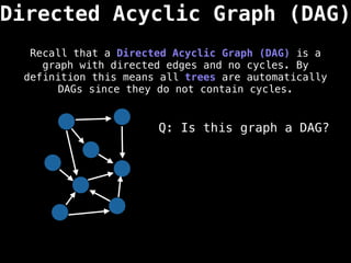 Directed Acyclic Graph (DAG)
Recall that a Directed Acyclic Graph (DAG) is a
graph with directed edges and no cycles. By
definition this means all trees are automatically
DAGs since they do not contain cycles.
Q: Is this graph a DAG?
 