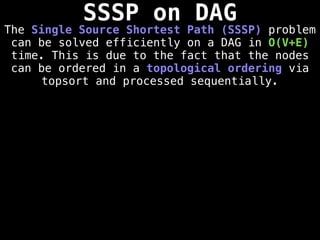 SSSP on DAG
The Single Source Shortest Path (SSSP) problem
can be solved efficiently on a DAG in O(V+E)
time. This is due to the fact that the nodes
can be ordered in a topological ordering via
topsort and processed sequentially.
 