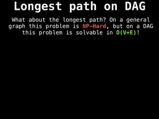 Longest path on DAG
What about the longest path? On a general
graph this problem is NP-Hard, but on a DAG
this problem is solvable in O(V+E)!
 