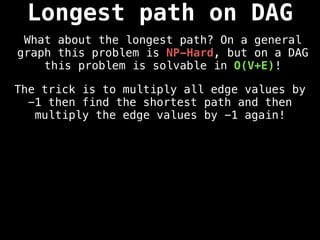 The trick is to multiply all edge values by
-1 then find the shortest path and then
multiply the edge values by -1 again!
Longest path on DAG
What about the longest path? On a general
graph this problem is NP-Hard, but on a DAG
this problem is solvable in O(V+E)!
 