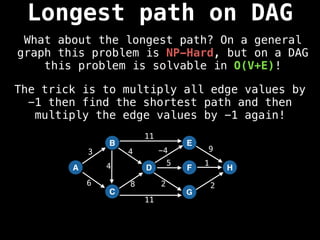 A
B
C
D
E
F
G
H
3
6 8
4 -4 9
5 1
2 2
11
11
4
The trick is to multiply all edge values by
-1 then find the shortest path and then
multiply the edge values by -1 again!
Longest path on DAG
What about the longest path? On a general
graph this problem is NP-Hard, but on a DAG
this problem is solvable in O(V+E)!
 