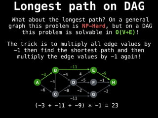 A
B
C
D
E
F
G
H
-3
-6 -8
-4 4 -9
-5 -1
-2 -2
-11
-11
-4
The trick is to multiply all edge values by
-1 then find the shortest path and then
multiply the edge values by -1 again!
(-3 + -11 + -9) * -1 = 23
Longest path on DAG
What about the longest path? On a general
graph this problem is NP-Hard, but on a DAG
this problem is solvable in O(V+E)!
 