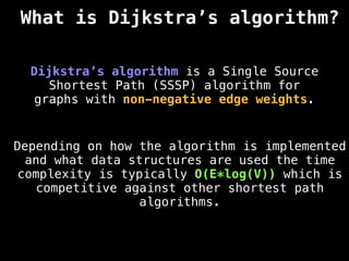 What is Dijkstra’s algorithm?
Dijkstra’s algorithm is a Single Source
Shortest Path (SSSP) algorithm for
graphs with non-negative edge weights.
Depending on how the algorithm is implemented
and what data structures are used the time
complexity is typically O(E*log(V)) which is
competitive against other shortest path
algorithms.
 