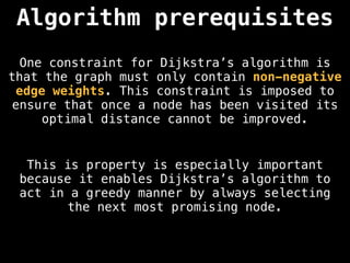 One constraint for Dijkstra’s algorithm is
that the graph must only contain non-negative
edge weights. This constraint is imposed to
ensure that once a node has been visited its
optimal distance cannot be improved.
Algorithm prerequisites
This is property is especially important
because it enables Dijkstra’s algorithm to
act in a greedy manner by always selecting
the next most promising node.
 