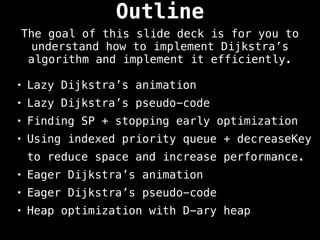 • Lazy Dijkstra’s animation
• Lazy Dijkstra’s pseudo-code
• Finding SP + stopping early optimization
• Using indexed priority queue + decreaseKey
to reduce space and increase performance.
• Eager Dijkstra’s animation
• Eager Dijkstra’s pseudo-code
• Heap optimization with D-ary heap
Outline
The goal of this slide deck is for you to
understand how to implement Dijkstra’s
algorithm and implement it efficiently.
 
