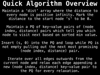 Maintain a ‘dist’ array where the distance to
every node is positive infinity. Mark the
distance to the start node ’s' to be 0.
Maintain a PQ of key-value pairs of (node
index, distance) pairs which tell you which
node to visit next based on sorted min value.
Insert (s, 0) into the PQ and loop while PQ is
not empty pulling out the next most promising
(node index, distance) pair.
Iterate over all edges outwards from the
current node and relax each edge appending a
new (node index, distance) key-value pair to
the PQ for every relaxation.
Quick Algorithm Overview
 