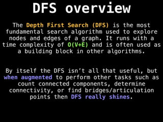 DFS overview
The Depth First Search (DFS) is the most
fundamental search algorithm used to explore
nodes and edges of a graph. It runs with a
time complexity of O(V+E) and is often used as
a building block in other algorithms.
By itself the DFS isn’t all that useful, but
when augmented to perform other tasks such as
count connected components, determine
connectivity, or find bridges/articulation
points then DFS really shines.
 
