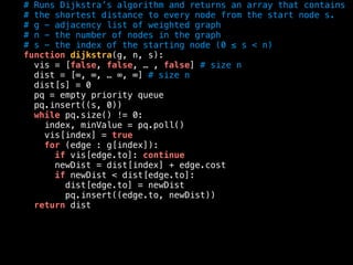 # Runs Dijkstra’s algorithm and returns an array that contains
# the shortest distance to every node from the start node s.
# g - adjacency list of weighted graph
# n - the number of nodes in the graph
# s - the index of the starting node (0 ≤ s < n)
function dijkstra(g, n, s):
vis = [false, false, … , false] # size n
dist = [∞, ∞, … ∞, ∞] # size n
dist[s] = 0
pq = empty priority queue
pq.insert((s, 0))
while pq.size() != 0:
index, minValue = pq.poll()
vis[index] = true
for (edge : g[index]):
if vis[edge.to]: continue
newDist = dist[index] + edge.cost
if newDist < dist[edge.to]:
dist[edge.to] = newDist
pq.insert((edge.to, newDist))
return dist
 