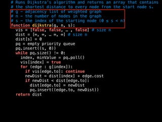 # Runs Dijkstra’s algorithm and returns an array that contains
# the shortest distance to every node from the start node s.
# g - adjacency list of weighted graph
# n - the number of nodes in the graph
# s - the index of the starting node (0 ≤ s < n)
function dijkstra(g, n, s):
vis = [false, false, … , false] # size n
dist = [∞, ∞, … ∞, ∞] # size n
dist[s] = 0
pq = empty priority queue
pq.insert((s, 0))
while pq.size() != 0:
index, minValue = pq.poll()
vis[index] = true
for (edge : g[index]):
if vis[edge.to]: continue
newDist = dist[index] + edge.cost
if newDist < dist[edge.to]:
dist[edge.to] = newDist
pq.insert((edge.to, newDist))
return dist
 