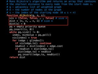 # Runs Dijkstra’s algorithm and returns an array that contains
# the shortest distance to every node from the start node s.
# g - adjacency list of weighted graph
# n - the number of nodes in the graph
# s - the index of the starting node (0 ≤ s < n)
function dijkstra(g, n, s):
vis = [false, false, … , false] # size n
dist = [∞, ∞, … ∞, ∞] # size n
dist[s] = 0
pq = empty priority queue
pq.insert((s, 0))
while pq.size() != 0:
index, minValue = pq.poll()
vis[index] = true
for (edge : g[index]):
if vis[edge.to]: continue
newDist = dist[index] + edge.cost
if newDist < dist[edge.to]:
dist[edge.to] = newDist
pq.insert((edge.to, newDist))
return dist
 