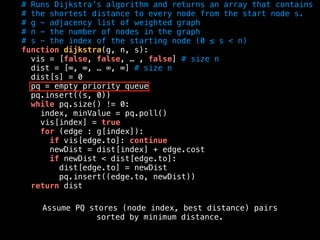 # Runs Dijkstra’s algorithm and returns an array that contains
# the shortest distance to every node from the start node s.
# g - adjacency list of weighted graph
# n - the number of nodes in the graph
# s - the index of the starting node (0 ≤ s < n)
function dijkstra(g, n, s):
vis = [false, false, … , false] # size n
dist = [∞, ∞, … ∞, ∞] # size n
dist[s] = 0
pq = empty priority queue
pq.insert((s, 0))
while pq.size() != 0:
index, minValue = pq.poll()
vis[index] = true
for (edge : g[index]):
if vis[edge.to]: continue
newDist = dist[index] + edge.cost
if newDist < dist[edge.to]:
dist[edge.to] = newDist
pq.insert((edge.to, newDist))
return dist
Assume PQ stores (node index, best distance) pairs
sorted by minimum distance.
 