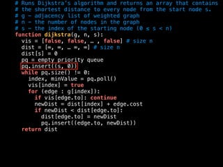 # Runs Dijkstra’s algorithm and returns an array that contains
# the shortest distance to every node from the start node s.
# g - adjacency list of weighted graph
# n - the number of nodes in the graph
# s - the index of the starting node (0 ≤ s < n)
function dijkstra(g, n, s):
vis = [false, false, … , false] # size n
dist = [∞, ∞, … ∞, ∞] # size n
dist[s] = 0
pq = empty priority queue
pq.insert((s, 0))
while pq.size() != 0:
index, minValue = pq.poll()
vis[index] = true
for (edge : g[index]):
if vis[edge.to]: continue
newDist = dist[index] + edge.cost
if newDist < dist[edge.to]:
dist[edge.to] = newDist
pq.insert((edge.to, newDist))
return dist
 