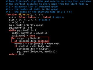 # Runs Dijkstra’s algorithm and returns an array that contains
# the shortest distance to every node from the start node s.
# g - adjacency list of weighted graph
# n - the number of nodes in the graph
# s - the index of the starting node (0 ≤ s < n)
function dijkstra(g, n, s):
vis = [false, false, … , false] # size n
dist = [∞, ∞, … ∞, ∞] # size n
dist[s] = 0
pq = empty priority queue
pq.insert((s, 0))
while pq.size() != 0:
index, minValue = pq.poll()
vis[index] = true
for (edge : g[index]):
if vis[edge.to]: continue
newDist = dist[index] + edge.cost
if newDist < dist[edge.to]:
dist[edge.to] = newDist
pq.insert((edge.to, newDist))
return dist
 