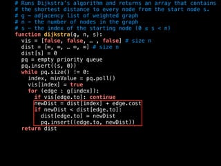 # Runs Dijkstra’s algorithm and returns an array that contains
# the shortest distance to every node from the start node s.
# g - adjacency list of weighted graph
# n - the number of nodes in the graph
# s - the index of the starting node (0 ≤ s < n)
function dijkstra(g, n, s):
vis = [false, false, … , false] # size n
dist = [∞, ∞, … ∞, ∞] # size n
dist[s] = 0
pq = empty priority queue
pq.insert((s, 0))
while pq.size() != 0:
index, minValue = pq.poll()
vis[index] = true
for (edge : g[index]):
if vis[edge.to]: continue
newDist = dist[index] + edge.cost
if newDist < dist[edge.to]:
dist[edge.to] = newDist
pq.insert((edge.to, newDist))
return dist
 
