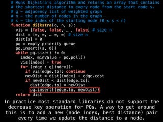 # Runs Dijkstra’s algorithm and returns an array that contains
# the shortest distance to every node from the start node s.
# g - adjacency list of weighted graph
# n - the number of nodes in the graph
# s - the index of the starting node (0 ≤ s < n)
function dijkstra(g, n, s):
vis = [false, false, … , false] # size n
dist = [∞, ∞, … ∞, ∞] # size n
dist[s] = 0
pq = empty priority queue
pq.insert((s, 0))
while pq.size() != 0:
index, minValue = pq.poll()
vis[index] = true
for (edge : g[index]):
if vis[edge.to]: continue
newDist = dist[index] + edge.cost
if newDist < dist[edge.to]:
dist[edge.to] = newDist
pq.insert((edge.to, newDist))
return dist
In practice most standard libraries do not support the
decrease key operation for PQs. A way to get around
this is to add a new (node index, best distance) pair
every time we update the distance to a node.
 