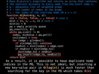 # Runs Dijkstra’s algorithm and returns an array that contains
# the shortest distance to every node from the start node s.
# g - adjacency list of weighted graph
# n - the number of nodes in the graph
# s - the index of the starting node (0 ≤ s < n)
function dijkstra(g, n, s):
vis = [false, false, … , false] # size n
dist = [∞, ∞, … ∞, ∞] # size n
dist[s] = 0
pq = empty priority queue
pq.insert((s, 0))
while pq.size() != 0:
index, minValue = pq.poll()
vis[index] = true
for (edge : g[index]):
if vis[edge.to]: continue
newDist = dist[index] + edge.cost
if newDist < dist[edge.to]:
dist[edge.to] = newDist
pq.insert((edge.to, newDist))
return dist
As a result, it is possible to have duplicate node
indices in the PQ. This is not ideal, but inserting a
new key-value pair in O(log(n)) is much faster than
searching for the key in the PQ which takes O(n)
 
