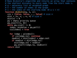 # Runs Dijkstra’s algorithm and returns an array that contains
# the shortest distance to every node from the start node s.
# g - adjacency list of weighted graph
# n - the number of nodes in the graph
# s - the index of the starting node (0 ≤ s < n)
function dijkstra(g, n, s):
vis = [false, false, … , false] # size n
dist = [∞, ∞, … ∞, ∞] # size n
dist[s] = 0
pq = empty priority queue
pq.insert((s, 0))
while pq.size() != 0:
index, minValue = pq.poll()
vis[index] = true
for (edge : g[index]):
if vis[edge.to]: continue
newDist = dist[index] + edge.cost
if newDist < dist[edge.to]:
dist[edge.to] = newDist
pq.insert((edge.to, newDist))
return dist
 
