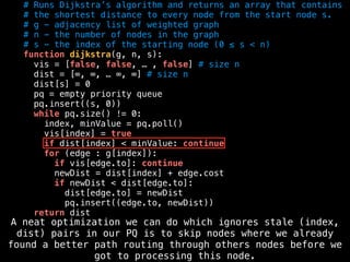 # Runs Dijkstra’s algorithm and returns an array that contains
# the shortest distance to every node from the start node s.
# g - adjacency list of weighted graph
# n - the number of nodes in the graph
# s - the index of the starting node (0 ≤ s < n)
function dijkstra(g, n, s):
vis = [false, false, … , false] # size n
dist = [∞, ∞, … ∞, ∞] # size n
dist[s] = 0
pq = empty priority queue
pq.insert((s, 0))
while pq.size() != 0:
index, minValue = pq.poll()
vis[index] = true
if dist[index] < minValue: continue
for (edge : g[index]):
if vis[edge.to]: continue
newDist = dist[index] + edge.cost
if newDist < dist[edge.to]:
dist[edge.to] = newDist
pq.insert((edge.to, newDist))
return dist
A neat optimization we can do which ignores stale (index,
dist) pairs in our PQ is to skip nodes where we already
found a better path routing through others nodes before we
got to processing this node.
 