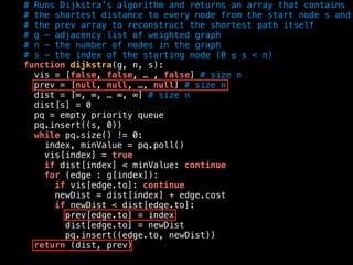 # Runs Dijkstra’s algorithm and returns an array that contains
# the shortest distance to every node from the start node s and
# the prev array to reconstruct the shortest path itself
# g - adjacency list of weighted graph
# n - the number of nodes in the graph
# s - the index of the starting node (0 ≤ s < n)
function dijkstra(g, n, s):
vis = [false, false, … , false] # size n
prev = [null, null, …, null] # size n
dist = [∞, ∞, … ∞, ∞] # size n
dist[s] = 0
pq = empty priority queue
pq.insert((s, 0))
while pq.size() != 0:
index, minValue = pq.poll()
vis[index] = true
if dist[index] < minValue: continue
for (edge : g[index]):
if vis[edge.to]: continue
newDist = dist[index] + edge.cost
if newDist < dist[edge.to]:
prev[edge.to] = index
dist[edge.to] = newDist
pq.insert((edge.to, newDist))
return (dist, prev)
 
