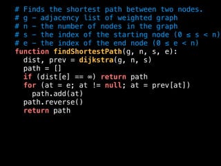 # Finds the shortest path between two nodes.
# g - adjacency list of weighted graph
# n - the number of nodes in the graph
# s - the index of the starting node (0 ≤ s < n)
# e - the index of the end node (0 ≤ e < n)
function findShortestPath(g, n, s, e):
dist, prev = dijkstra(g, n, s)
path = []
if (dist[e] == ∞) return path
for (at = e; at != null; at = prev[at])
path.add(at)
path.reverse()
return path
 
