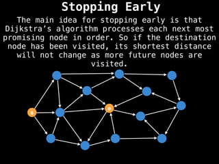 The main idea for stopping early is that
Dijkstra’s algorithm processes each next most
promising node in order. So if the destination
node has been visited, its shortest distance
will not change as more future nodes are
visited.
Stopping Early
s
e
 