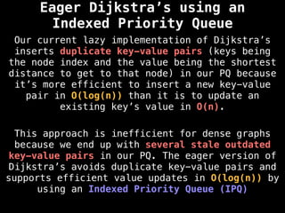Eager Dijkstra’s using an
Indexed Priority Queue
Our current lazy implementation of Dijkstra’s
inserts duplicate key-value pairs (keys being
the node index and the value being the shortest
distance to get to that node) in our PQ because
it’s more efficient to insert a new key-value
pair in O(log(n)) than it is to update an
existing key’s value in O(n).
This approach is inefficient for dense graphs
because we end up with several stale outdated
key-value pairs in our PQ. The eager version of
Dijkstra’s avoids duplicate key-value pairs and
supports efficient value updates in O(log(n)) by
using an Indexed Priority Queue (IPQ)
 