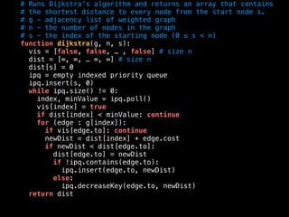 # Runs Dijkstra’s algorithm and returns an array that contains
# the shortest distance to every node from the start node s.
# g - adjacency list of weighted graph
# n - the number of nodes in the graph
# s - the index of the starting node (0 ≤ s < n)
function dijkstra(g, n, s):
vis = [false, false, … , false] # size n
dist = [∞, ∞, … ∞, ∞] # size n
dist[s] = 0
ipq = empty indexed priority queue
ipq.insert(s, 0)
while ipq.size() != 0:
index, minValue = ipq.poll()
vis[index] = true
if dist[index] < minValue: continue
for (edge : g[index]):
if vis[edge.to]: continue
newDist = dist[index] + edge.cost
if newDist < dist[edge.to]:
dist[edge.to] = newDist
if !ipq.contains(edge.to):
ipq.insert(edge.to, newDist)
else:
ipq.decreaseKey(edge.to, newDist)
return dist
 