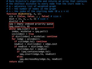 # Runs Dijkstra’s algorithm and returns an array that contains
# the shortest distance to every node from the start node s.
# g - adjacency list of weighted graph
# n - the number of nodes in the graph
# s - the index of the starting node (0 ≤ s < n)
function dijkstra(g, n, s):
vis = [false, false, … , false] # size n
dist = [∞, ∞, … ∞, ∞] # size n
dist[s] = 0
ipq = empty indexed priority queue
ipq.insert(s, 0)
while ipq.size() != 0:
index, minValue = ipq.poll()
vis[index] = true
if dist[index] < minValue: continue
for (edge : g[index]):
if vis[edge.to]: continue
newDist = dist[index] + edge.cost
if newDist < dist[edge.to]:
dist[edge.to] = newDist
if !ipq.contains(edge.to):
ipq.insert(edge.to, newDist)
else:
ipq.decreaseKey(edge.to, newDist)
return dist
 