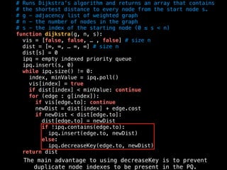 # Runs Dijkstra’s algorithm and returns an array that contains
# the shortest distance to every node from the start node s.
# g - adjacency list of weighted graph
# n - the number of nodes in the graph
# s - the index of the starting node (0 ≤ s < n)
function dijkstra(g, n, s):
vis = [false, false, … , false] # size n
dist = [∞, ∞, … ∞, ∞] # size n
dist[s] = 0
ipq = empty indexed priority queue
ipq.insert(s, 0)
while ipq.size() != 0:
index, minValue = ipq.poll()
vis[index] = true
if dist[index] < minValue: continue
for (edge : g[index]):
if vis[edge.to]: continue
newDist = dist[index] + edge.cost
if newDist < dist[edge.to]:
dist[edge.to] = newDist
if !ipq.contains(edge.to):
ipq.insert(edge.to, newDist)
else:
ipq.decreaseKey(edge.to, newDist)
return dist
The main advantage to using decreaseKey is to prevent
duplicate node indexes to be present in the PQ.
 