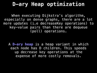 D-ary Heap optimization
When executing Dijkstra’s algorithm,
especially on dense graphs, there are a lot
more updates (i.e decreaseKey operations) to
key-value pairs than there are dequeue
(poll) operations.
A D-ary heap is a heap variant in which
each node has D children. This speeds
up decrease key operations at the
expense of more costly removals.
 