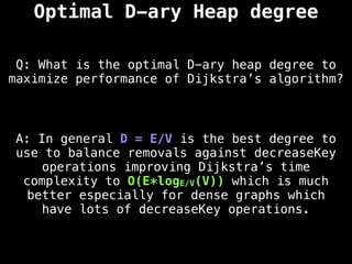Optimal D-ary Heap degree
Q: What is the optimal D-ary heap degree to
maximize performance of Dijkstra’s algorithm?
A: In general D = E/V is the best degree to
use to balance removals against decreaseKey
operations improving Dijkstra’s time
complexity to O(E*logE/V(V)) which is much
better especially for dense graphs which
have lots of decreaseKey operations.
 