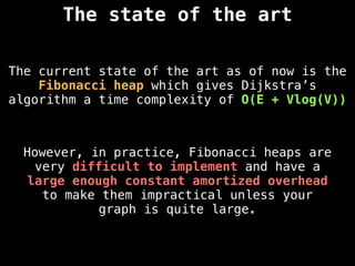The state of the art
The current state of the art as of now is the
Fibonacci heap which gives Dijkstra’s
algorithm a time complexity of O(E + Vlog(V))
However, in practice, Fibonacci heaps are
very difficult to implement and have a
large enough constant amortized overhead
to make them impractical unless your
graph is quite large.
 